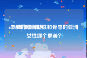 se001亚洲短视频
:丰腴的欧洲女性和骨感的亚洲女性哪个更美？