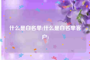 什么是白名单(什么是白名单客户)