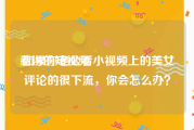 看污的短视频
:如果你老公看小视频上的美女评论的很下流，你会怎么办？