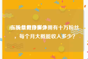 10w粉丝月挣多少
:在头条做自媒体拥有十万粉丝，每个月大概能收入多少？