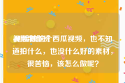 视频制作班
:刚接触这个西瓜视频，也不知道拍什么，也没什么好的素材，很苦恼，该怎么做呢？