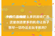 小孩广告视频
:为什么会有这么多的游戏广告，这是创造更多的机会让孩子想尽一切办法去玩手机吗？