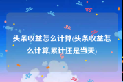 头条收益怎么计算(头条收益怎么计算,累计还是当天)