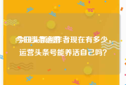 今日头条运营
:今日头条创作者现在有多少，运营头条号能养活自己吗？