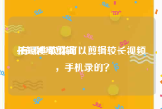 长短视频剪辑
:有哪些软件可以剪辑较长视频，手机录的？