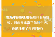 成人斗音短视频
:生活中很多人都在刷抖音短视频，到底是丰富了你的生活，还是耗费了你的时间？