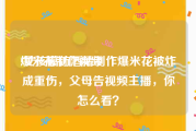 爆米花制作视频
:女孩模仿酒精制作爆米花被炸成重伤，父母告视频主播，你怎么看？