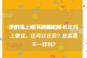 手机线上线下销售比例
:为什么一些实体店的手机比网上便宜，还可以还价？是渠道不一样吗？