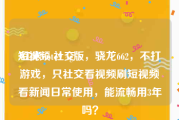 短视频 社交
:红米note9 4g版，骁龙662，不打游戏，只社交看视频刷短视频看新闻日常使用，能流畅用3年吗？