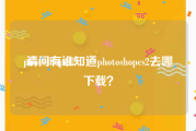 photoshopcs2
:请问有谁知道photoshopcs2去哪下载？