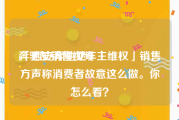 奔驰女销售视频
:「西安奔驰女车主维权」销售方声称消费者故意这么做。你怎么看？