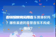 音乐版权购买网站
:拍视频使用背景音乐算侵权吗？哪些渠道的背景音乐不构成侵权？