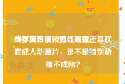 成年黄短视频在线观看
:30岁左右了，为什么我还喜欢看成人动画片，是不是特别幼稚不成熟？