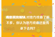 戏曲宣传视频
:现在的年轻人对地方戏曲了解不多，你认为地方戏曲还能传承下去吗？