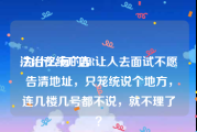 法治在线广告
:为什么有的HR让人去面试不愿告清地址，只笼统说个地方，连几楼几号都不说，就不理了？