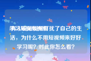 学习短视频视频
:有人说短视频打扰了自己的生活，为什么不用短视频来好好学习呢？对此你怎么看？