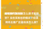 视频推广怎么做
:现在做短视频该怎么做才能做好？没忠实粉丝的情况下应该用钱去推广还是应该怎么做？