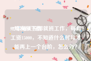 92短视频下载
:92年每天按部就班工作，每月工资15000，不知道什么时候才能再上一个台阶，怎么办？