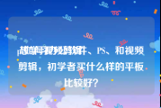 ps如何视频剪辑
:想学习办公软件、PS、和视频剪辑，初学者买什么样的平板比较好？