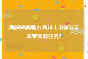 高铁短视频
:为什么不能在高铁上用强制手段带离霸座男？