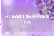 什么是自媒体(什么是自媒体,怎么做)