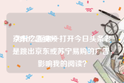 京东广告视频
:为什么近来一打开今日头条老是跳出京东或苏宁易购的广告，影响我的阅读？