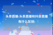 头条直播(头条直播和抖音直播有什么区别)