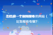 怎样做一个宣传视频
:怎么做一个视频发布的网站（比如那些专辑？