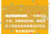 年金险销售视频
:自己买的年金险，一年两万交十年。买保险的时候，保险经纪人的说法和实际情况不符合，能全额退款吗？