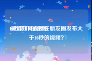 10秒惊吓短视频
:微信如何直接在朋友圈发布大于10秒的视频？