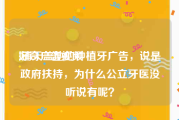 好奇广告视频
:铺天盖地的种植牙广告，说是政府扶持，为什么公立牙医没听说有呢？