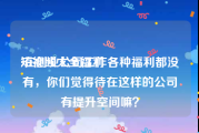 短视频大全福利
:在创业公司工作各种福利都没有，你们觉得待在这样的公司有提升空间嘛？