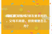 f2富二代短视频
:我是富二代，女朋友是农村的，父母不同意，但我爱她怎么办？