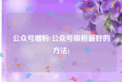 公众号增粉(公众号吸粉最好的方法)