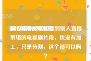 陈浩南短视频剪辑
:做自媒体经常能看到别人直接剪辑的电视剧片段，也没有加工，只是分割，这个都可以吗？