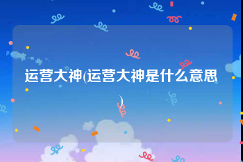 运营大神(运营大神是什么意思)