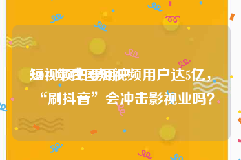 短视频主要用户
:2019年我国短视频用户达5亿，“刷抖音”会冲击影视业吗？