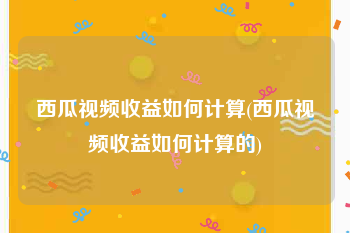 西瓜视频收益如何计算(西瓜视频收益如何计算的)