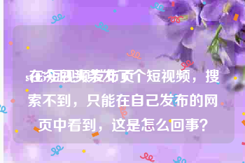 se05短视频发布页
:在今日头条发了个短视频，搜索不到，只能在自己发布的网页中看到，这是怎么回事？