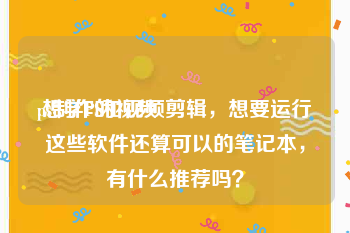 ps制作的视频
:想学PS和视频剪辑，想要运行这些软件还算可以的笔记本，有什么推荐吗？