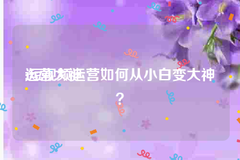 运营大神
:短视频运营如何从小白变大神？