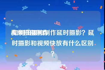 视频拍摄制作
:如何拍摄和制作延时摄影？延时摄影和视频快放有什么区别？