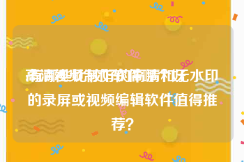 高清视频制作软件哪个好
:有哪些比较好的高清和无水印的录屏或视频编辑软件值得推荐？