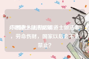 广西道士做法视频
:农村老人去世后请道士做法事，劳命伤财，国家以后会不会禁止？