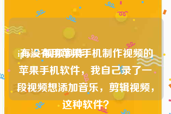 iphone 视频制作
:有没有用苹果手机制作视频的苹果手机软件，我自己录了一段视频想添加音乐，剪辑视频，这种软件？