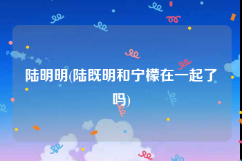 陆明明(陆既明和宁檬在一起了吗)