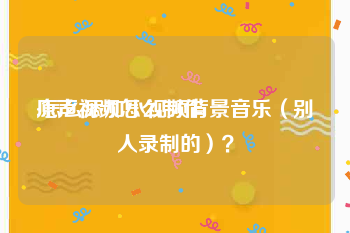 原声视频怎么制作
:怎么添加小视频背景音乐（别人录制的）？