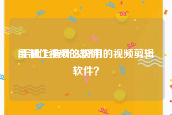 能制作视频的软件
:手机上有什么好用的视频剪辑软件？