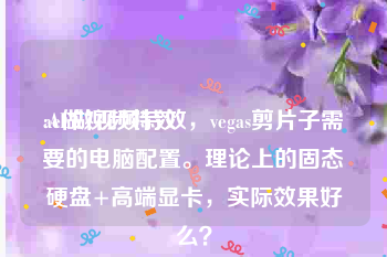 ae做视频特效
:AE做视频特效，vegas剪片子需要的电脑配置。理论上的固态硬盘+高端显卡，实际效果好么？