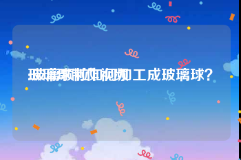 玻璃球制作视频
:玻璃颗粒如何加工成玻璃球？